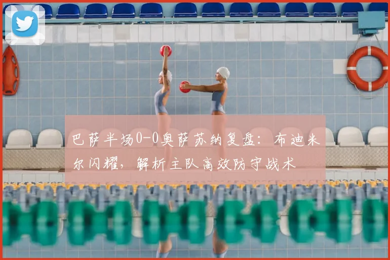 巴萨半场0-0奥萨苏纳复盘：布迪米尔闪耀，解析主队高效防守战术