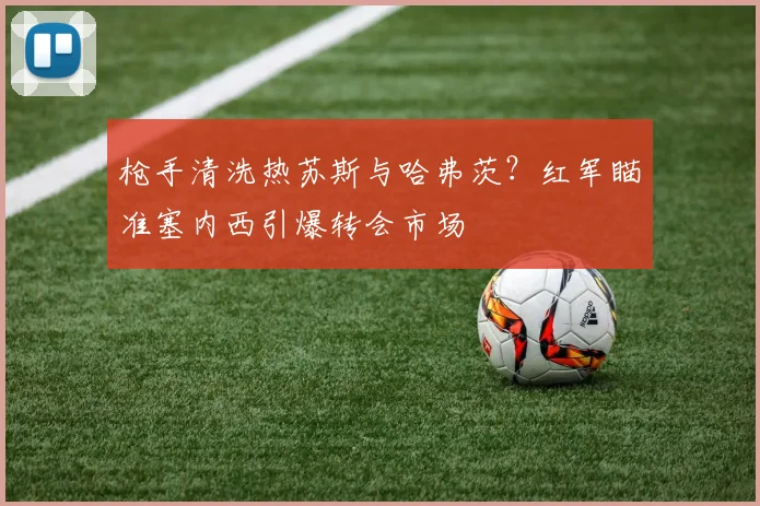 枪手清洗热苏斯与哈弗茨?红军瞄准塞内西引爆转会市场