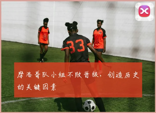 摩洛哥队小组不败晋级，创造历史的关键因素