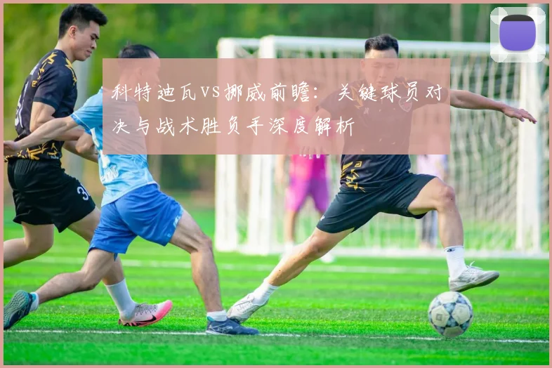科特迪瓦vs挪威前瞻：关键球员对决与战术胜负手深度解析