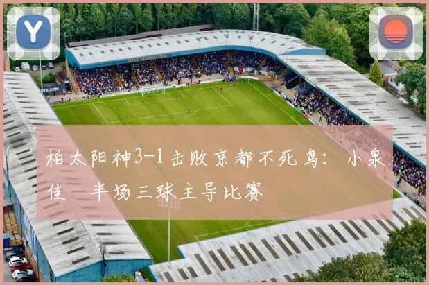 柏太阳神3-1击败京都不死鸟：小泉佳穂半场三球主导比赛