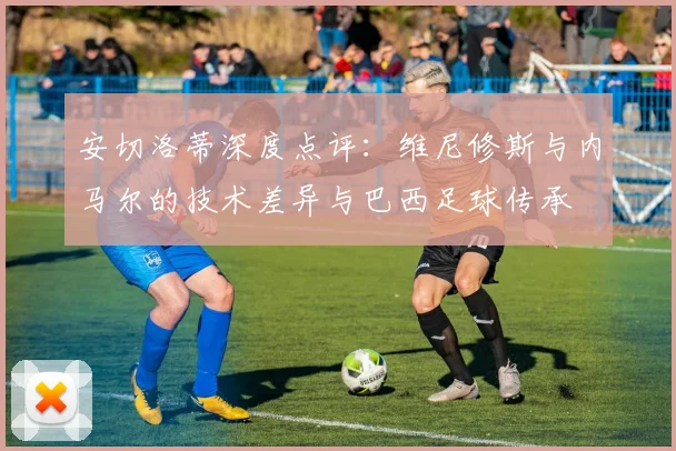 安切洛蒂深度点评：维尼修斯与内马尔的技术差异与巴西足球传承