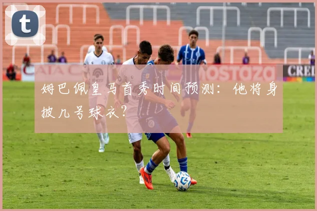 姆巴佩皇马首秀时间预测:他将身披几号球衣?